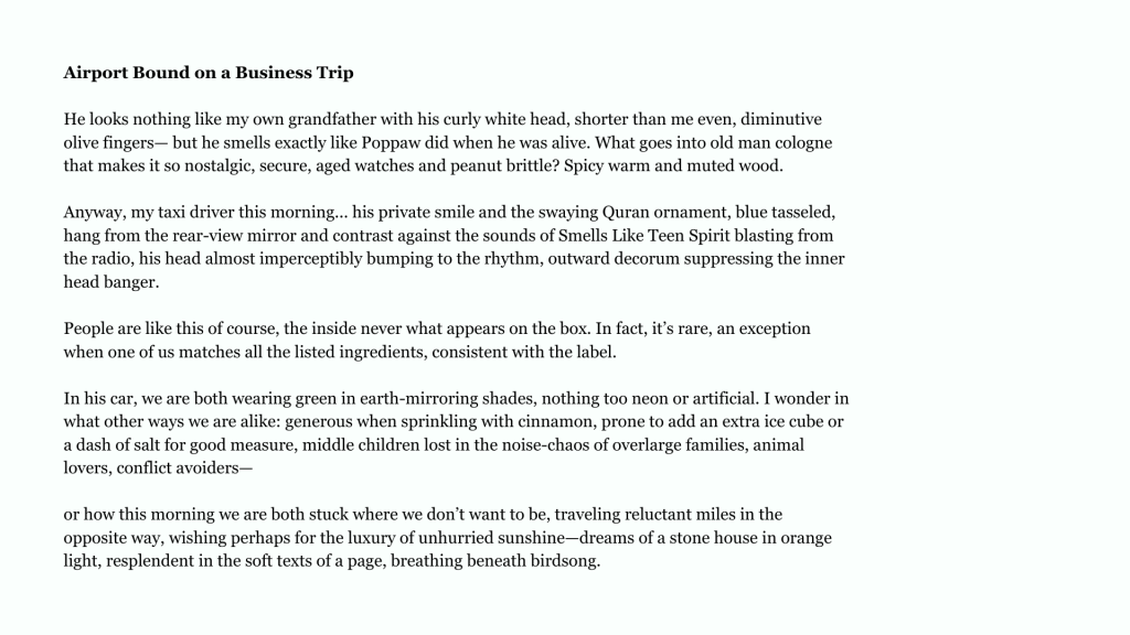 Airport Bound on a Business Trip
He looks nothing like my own grandfather with his curly white head, shorter than me even, diminutive
olive fingers— but he smells exactly like Poppaw did when he was alive. What goes into old man cologne
that makes it so nostalgic, secure, aged watches and peanut brittle? Spicy warm and muted wood.
Anyway, my taxi driver this morning... his private smile and the swaying Quran ornament, blue tasseled,
hang from the rear-view mirror and contrast against the sounds of Smells Like Teen Spirit blasting from
the radio, his head almost imperceptibly bumping to the rhythm, outward decorum suppressing the inner
head banger.
People are like this of course, the inside never what appears on the box. In fact, it’s rare, an exception
when one of us matches all the listed ingredients, consistent with the label.
In his car, we are both wearing green in earth-mirroring shades, nothing too neon or artificial. I wonder in
what other ways we are alike: generous when sprinkling with cinnamon, prone to add an extra ice cube or
a dash of salt for good measure, middle children lost in the noise-chaos of overlarge families, animal
lovers, conflict avoiders—
or how this morning we are both stuck where we don’t want to be, traveling reluctant miles in the
opposite way, wishing perhaps for the luxury of unhurried sunshine—dreams of a stone house in orange
light, resplendent in the soft texts of a page, breathing beneath birdsong.