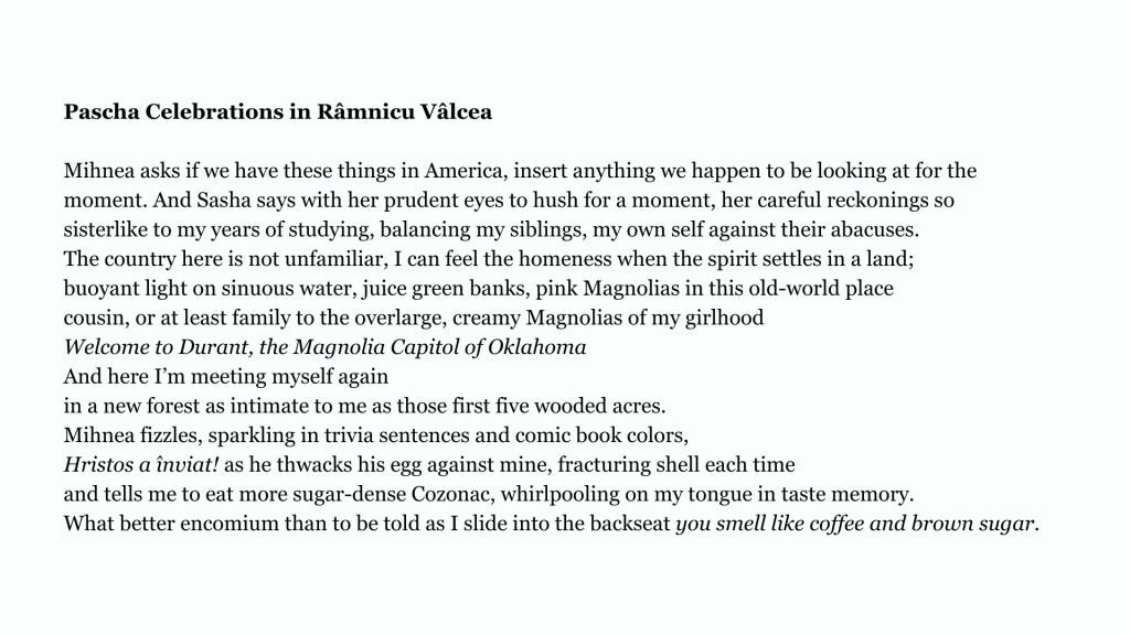 Pascha Celebrations in Râmnicu Vâlcea

Mihnea asks if we have these things in America, insert anything we happen to be looking at for the
moment. And Sasha says with her prudent eyes to hush for a moment, her careful reckonings so
sisterlike to my years of studying, balancing my siblings, my own self against their abacuses.
The country here is not unfamiliar, I can feel the homeness when the spirit settles in a land;
buoyant light on sinuous water, juice green banks, pink Magnolias in this old-world place
cousin, or at least family to the overlarge, creamy Magnolias of my girlhood
Welcome to Durant, the Magnolia Capitol of Oklahoma
And here I’m meeting myself again
in a new forest as intimate to me as those first five wooded acres.
Mihnea fizzles, sparkling in trivia sentences and comic book colors,
Hristos a înviat! as he thwacks his egg against mine, fracturing shell each time
and tells me to eat more sugar-dense Cozonac, whirlpooling on my tongue in taste memory.
What better encomium than to be told as I slide into the backseat you smell like coffee and brown sugar.