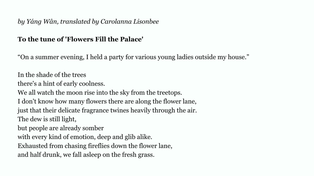 by Yáng Wân, translated by Carolanna Lisonbee
To the tune of 'Flowers Fill the Palace'
“On a summer evening, I held a party for various young ladies outside my house.”
In the shade of the trees
there's a hint of early coolness.
We all watch the moon rise into the sky from the treetops.
I don't know how many flowers there are along the flower lane,
just that their delicate fragrance twines heavily through the air.
The dew is still light,
but people are already somber
with every kind of emotion, deep and glib alike.
Exhausted from chasing fireflies down the flower lane,
and half drunk, we fall asleep on the fresh grass.