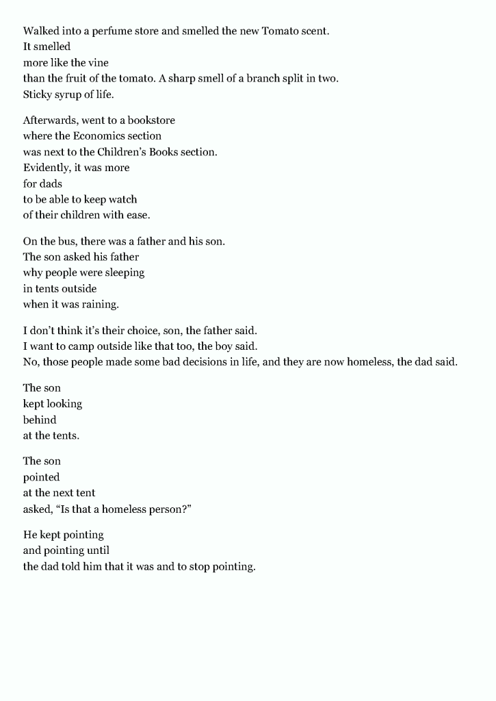 Walked into a perfume store and smelled the new Tomato scent.
It smelled
more like the vine
than the fruit of the tomato. A sharp smell of a branch split in two.
Sticky syrup of life.
Afterwards, went to a bookstore
where the Economics section
was next to the Children’s Books section.
Evidently, it was more
for dads
to be able to keep watch
of their children with ease.
On the bus, there was a father and his son.
The son asked his father
why people were sleeping
in tents outside
when it was raining.
I don’t think it’s their choice, son, the father said.
I want to camp outside like that too, the boy said.
No, those people made some bad decisions in life, and they are now homeless, the dad said.
The son
kept looking
behind
at the tents.
The son
pointed
at the next tent
asked, “Is that a homeless person?”
He kept pointing
and pointing until
the dad told him that it was and to stop pointing.